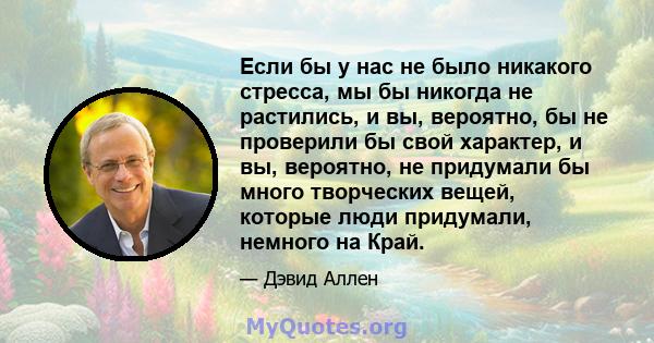 Если бы у нас не было никакого стресса, мы бы никогда не растились, и вы, вероятно, бы не проверили бы свой характер, и вы, вероятно, не придумали бы много творческих вещей, которые люди придумали, немного на Край.