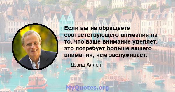 Если вы не обращаете соответствующего внимания на то, что ваше внимание уделяет, это потребует больше вашего внимания, чем заслуживает.