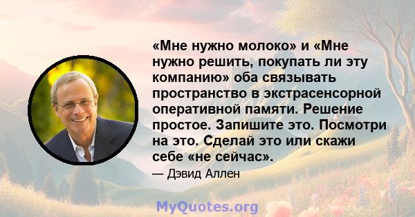 «Мне нужно молоко» и «Мне нужно решить, покупать ли эту компанию» оба связывать пространство в экстрасенсорной оперативной памяти. Решение простое. Запишите это. Посмотри на это. Сделай это или скажи себе «не сейчас».