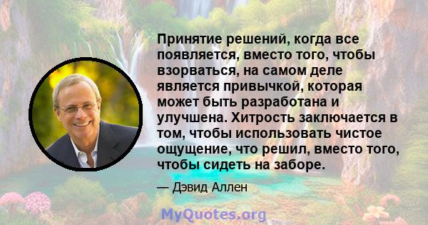 Принятие решений, когда все появляется, вместо того, чтобы взорваться, на самом деле является привычкой, которая может быть разработана и улучшена. Хитрость заключается в том, чтобы использовать чистое ощущение, что