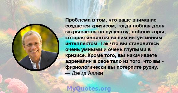 Проблема в том, что ваше внимание создается кризисом, тогда лобная доля закрывается по существу, лобной коры, которая является вашим интуитивным интеллектом. Так что вы становитесь очень умными и очень глупыми в