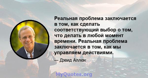 Реальная проблема заключается в том, как сделать соответствующий выбор о том, что делать в любой момент времени. Реальная проблема заключается в том, как мы управляем действиями.