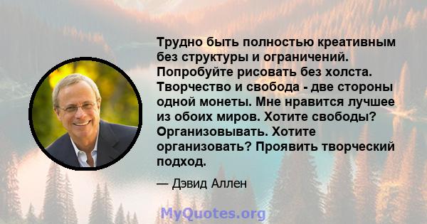 Трудно быть полностью креативным без структуры и ограничений. Попробуйте рисовать без холста. Творчество и свобода - две стороны одной монеты. Мне нравится лучшее из обоих миров. Хотите свободы? Организовывать. Хотите