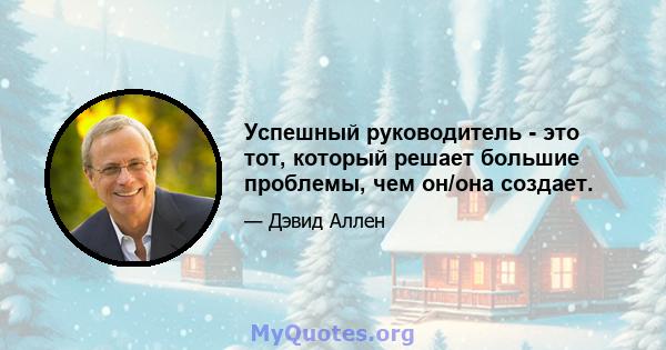 Успешный руководитель - это тот, который решает большие проблемы, чем он/она создает.