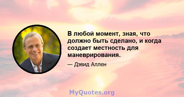 В любой момент, зная, что должно быть сделано, и когда создает местность для маневрирования.