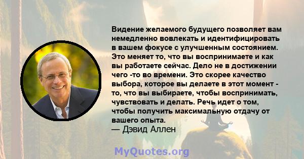 Видение желаемого будущего позволяет вам немедленно вовлекать и идентифицировать в вашем фокусе с улучшенным состоянием. Это меняет то, что вы воспринимаете и как вы работаете сейчас. Дело не в достижении чего -то во