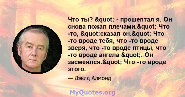 Что ты? " - прошептал я. Он снова пожал плечами." Что -то, "сказал он." Что -то вроде тебя, что -то вроде зверя, что -то вроде птицы, что -то вроде ангела ". Он засмеялся." Что -то вроде