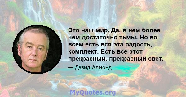 Это наш мир. Да, в нем более чем достаточно тьмы. Но во всем есть вся эта радость, комплект. Есть все этот прекрасный, прекрасный свет.