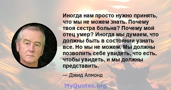 Иногда нам просто нужно принять, что мы не можем знать. Почему твоя сестра больна? Почему мой отец умер? Иногда мы думаем, что должны быть в состоянии узнать все. Но мы не можем. Мы должны позволить себе увидеть, что