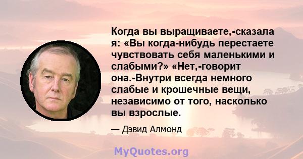 Когда вы выращиваете,-сказала я: «Вы когда-нибудь перестаете чувствовать себя маленькими и слабыми?» «Нет,-говорит она.-Внутри всегда немного слабые и крошечные вещи, независимо от того, насколько вы взрослые.