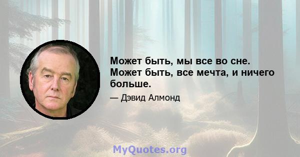 Может быть, мы все во сне. Может быть, все мечта, и ничего больше.