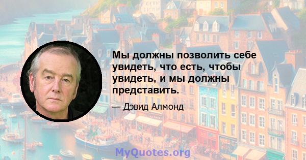 Мы должны позволить себе увидеть, что есть, чтобы увидеть, и мы должны представить.