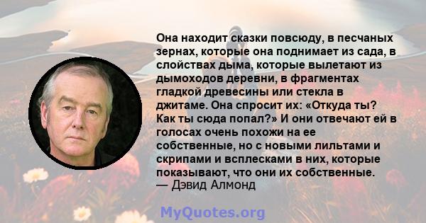 Она находит сказки повсюду, в песчаных зернах, которые она поднимает из сада, в слойствах дыма, которые вылетают из дымоходов деревни, в фрагментах гладкой древесины или стекла в джитаме. Она спросит их: «Откуда ты? Как 