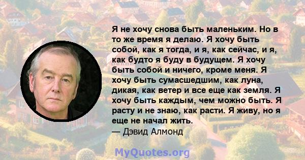 Я не хочу снова быть маленьким. Но в то же время я делаю. Я хочу быть собой, как я тогда, и я, как сейчас, и я, как будто я буду в будущем. Я хочу быть собой и ничего, кроме меня. Я хочу быть сумасшедшим, как луна,