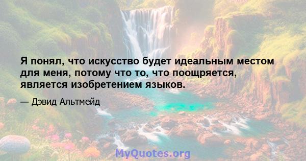 Я понял, что искусство будет идеальным местом для меня, потому что то, что поощряется, является изобретением языков.