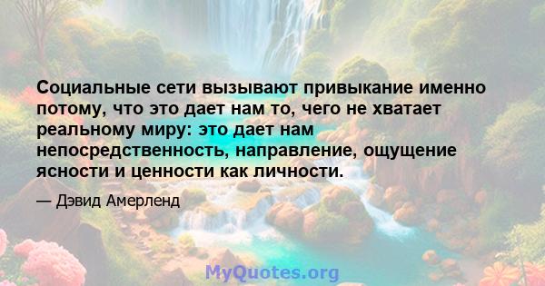 Социальные сети вызывают привыкание именно потому, что это дает нам то, чего не хватает реальному миру: это дает нам непосредственность, направление, ощущение ясности и ценности как личности.