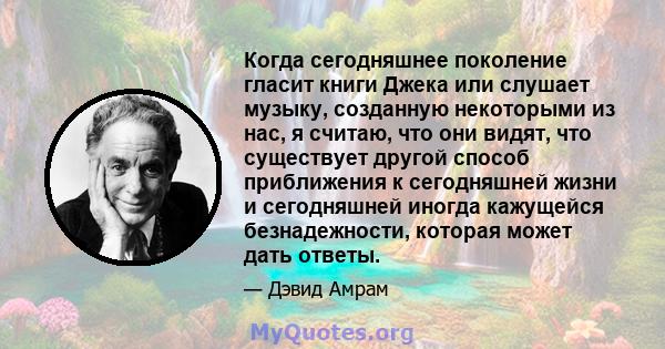 Когда сегодняшнее поколение гласит книги Джека или слушает музыку, созданную некоторыми из нас, я считаю, что они видят, что существует другой способ приближения к сегодняшней жизни и сегодняшней иногда кажущейся