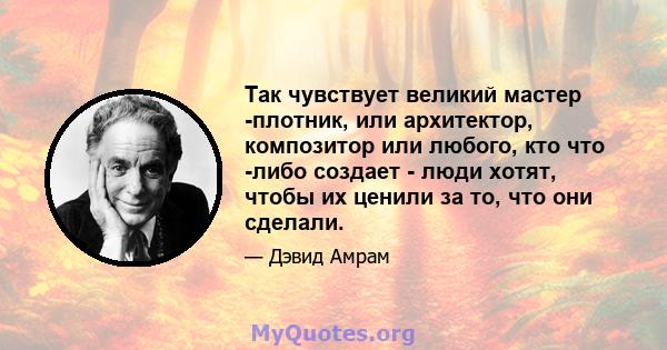 Так чувствует великий мастер -плотник, или архитектор, композитор или любого, кто что -либо создает - люди хотят, чтобы их ценили за то, что они сделали.