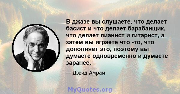 В джазе вы слушаете, что делает басист и что делает барабанщик, что делает пианист и гитарист, а затем вы играете что -то, что дополняет это, поэтому вы думаете одновременно и думаете заранее.