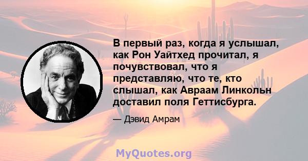 В первый раз, когда я услышал, как Рон Уайтхед прочитал, я почувствовал, что я представляю, что те, кто слышал, как Авраам Линкольн доставил поля Геттисбурга.