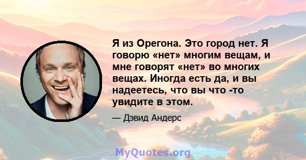 Я из Орегона. Это город нет. Я говорю «нет» многим вещам, и мне говорят «нет» во многих вещах. Иногда есть да, и вы надеетесь, что вы что -то увидите в этом.