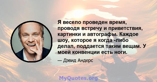 Я весело проведен время, проводя встречу и приветствия, картинки и автографы. Каждое шоу, которое я когда -либо делал, поддается таким вещам. У моей конвенции есть ноги.