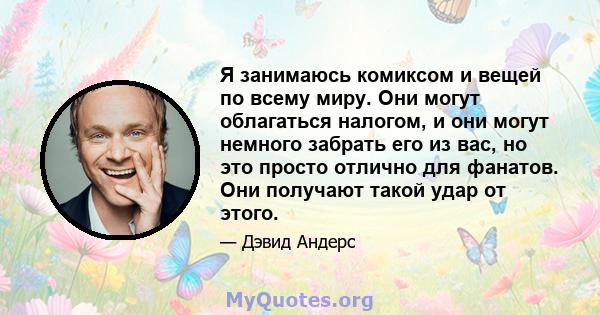 Я занимаюсь комиксом и вещей по всему миру. Они могут облагаться налогом, и они могут немного забрать его из вас, но это просто отлично для фанатов. Они получают такой удар от этого.