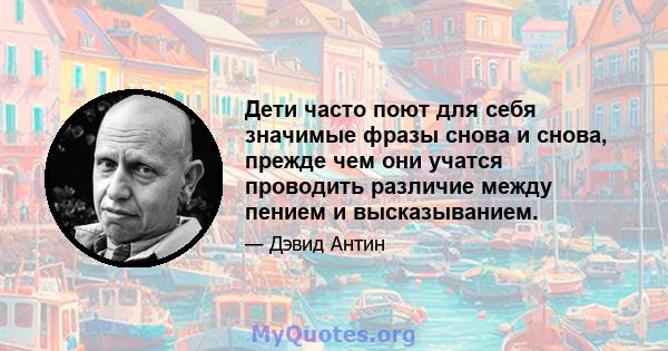 Дети часто поют для себя значимые фразы снова и снова, прежде чем они учатся проводить различие между пением и высказыванием.