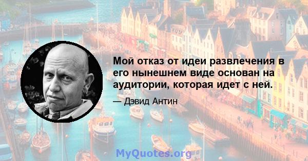 Мой отказ от идеи развлечения в его нынешнем виде основан на аудитории, которая идет с ней.