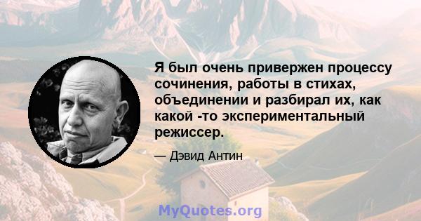 Я был очень привержен процессу сочинения, работы в стихах, объединении и разбирал их, как какой -то экспериментальный режиссер.