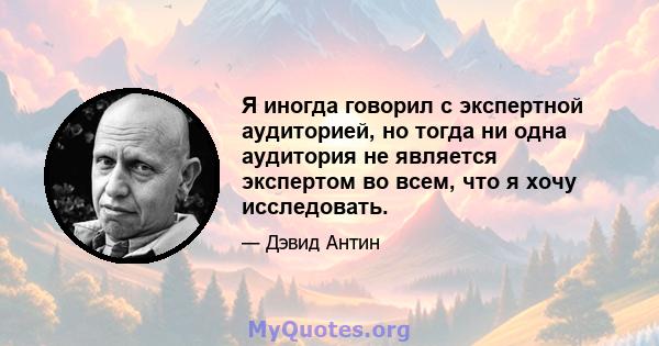 Я иногда говорил с экспертной аудиторией, но тогда ни одна аудитория не является экспертом во всем, что я хочу исследовать.