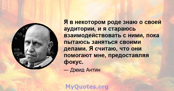 Я в некотором роде знаю о своей аудитории, и я стараюсь взаимодействовать с ними, пока пытаюсь заняться своими делами. Я считаю, что они помогают мне, предоставляя фокус.