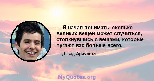 ... Я начал понимать, сколько великих вещей может случиться, столкнувшись с вещами, которые пугают вас больше всего.