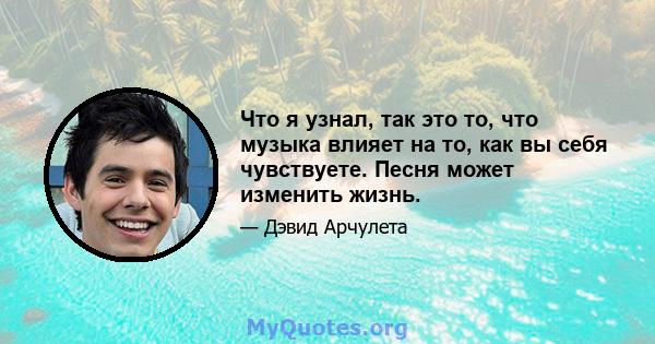 Что я узнал, так это то, что музыка влияет на то, как вы себя чувствуете. Песня может изменить жизнь.