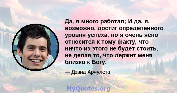 Да, я много работал; И да, я, возможно, достиг определенного уровня успеха, но я очень ясно относится к тому факту, что ничто из этого не будет стоить, не делая то, что держит меня близко к Богу.