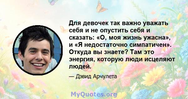 Для девочек так важно уважать себя и не опустить себя и сказать: «О, моя жизнь ужасна», и «Я недостаточно симпатичен». Откуда вы знаете? Там это энергия, которую люди исцеляют людей.