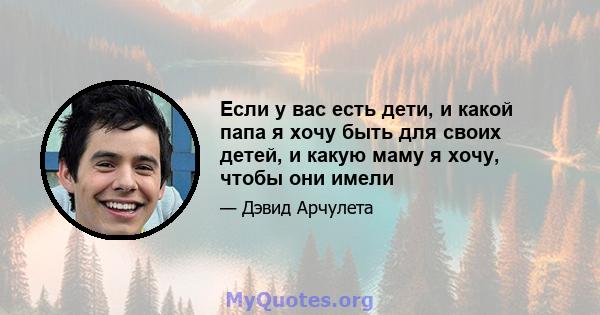 Если у вас есть дети, и какой папа я хочу быть для своих детей, и какую маму я хочу, чтобы они имели