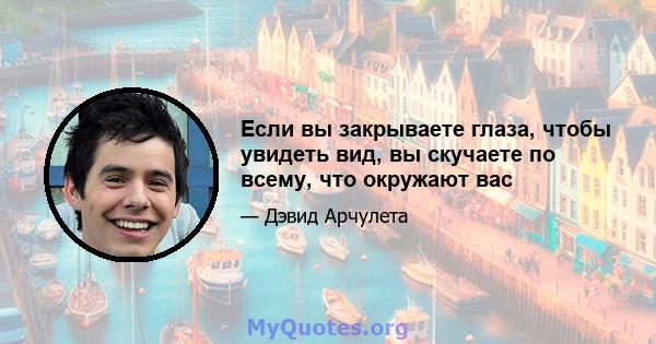 Если вы закрываете глаза, чтобы увидеть вид, вы скучаете по всему, что окружают вас