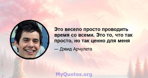 Это весело просто проводить время со всеми. Это то, что так просто, но так ценно для меня