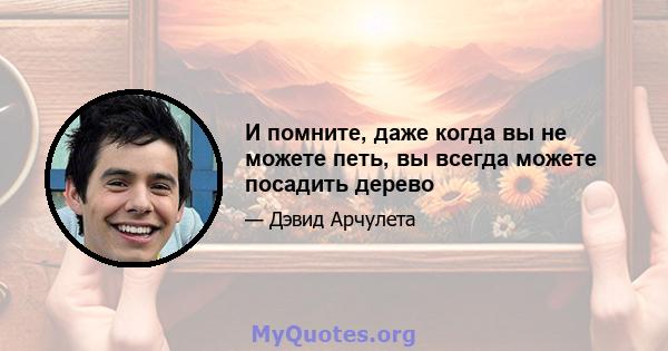 И помните, даже когда вы не можете петь, вы всегда можете посадить дерево