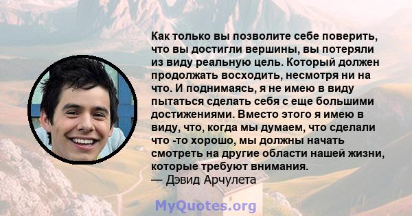 Как только вы позволите себе поверить, что вы достигли вершины, вы потеряли из виду реальную цель. Который должен продолжать восходить, несмотря ни на что. И поднимаясь, я не имею в виду пытаться сделать себя с еще