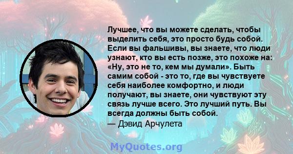 Лучшее, что вы можете сделать, чтобы выделить себя, это просто будь собой. Если вы фальшивы, вы знаете, что люди узнают, кто вы есть позже, это похоже на: «Ну, это не то, кем мы думали». Быть самим собой - это то, где