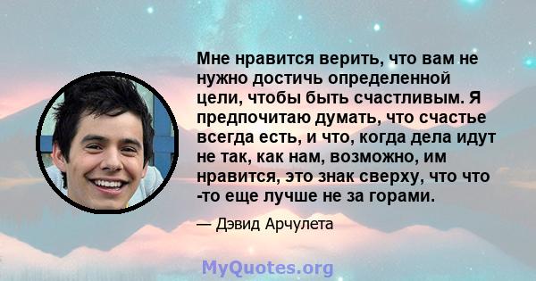 Мне нравится верить, что вам не нужно достичь определенной цели, чтобы быть счастливым. Я предпочитаю думать, что счастье всегда есть, и что, когда дела идут не так, как нам, возможно, им нравится, это знак сверху, что