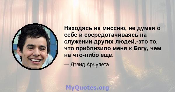 Находясь на миссию, не думая о себе и сосредотачиваясь на служении других людей,-это то, что приблизило меня к Богу, чем на что-либо еще.