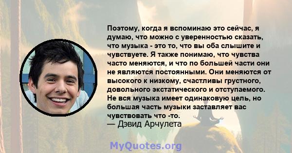 Поэтому, когда я вспоминаю это сейчас, я думаю, что можно с уверенностью сказать, что музыка - это то, что вы оба слышите и чувствуете. Я также понимаю, что чувства часто меняются, и что по большей части они не являются 