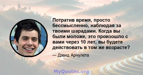 Потратив время, просто бессмысленно, наблюдая за твоими шарадами. Когда вы были моложе, это произошло с вами через 10 лет, вы будете действовать в том же возрасте?