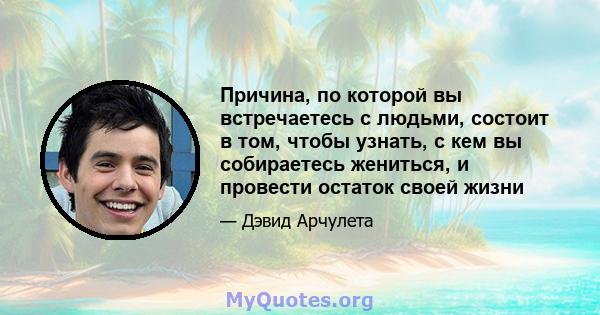 Причина, по которой вы встречаетесь с людьми, состоит в том, чтобы узнать, с кем вы собираетесь жениться, и провести остаток своей жизни