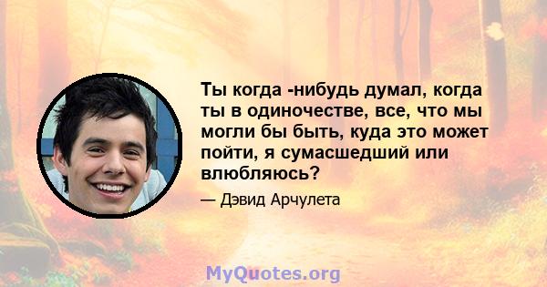 Ты когда -нибудь думал, когда ты в одиночестве, все, что мы могли бы быть, куда это может пойти, я сумасшедший или влюбляюсь?