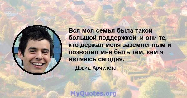 Вся моя семья была такой большой поддержкой, и они те, кто держал меня заземленным и позволил мне быть тем, кем я являюсь сегодня.