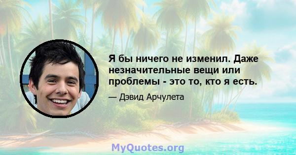 Я бы ничего не изменил. Даже незначительные вещи или проблемы - это то, кто я есть.